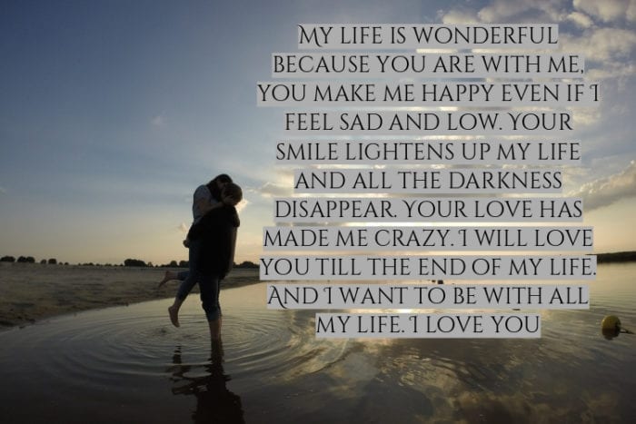 my life is wonderful is because of you are with me you make me happy even I feel sad land low your smile lightens up my life and all the darkness express your love has made me crazy. I will love you till the end of my life and I want to be with all my life I love you